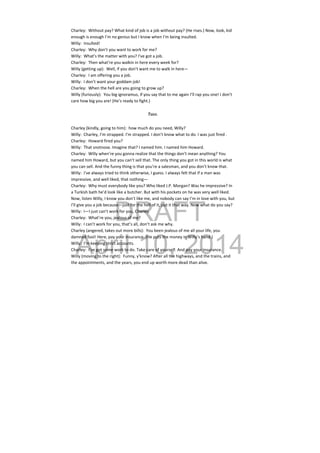 DRAFT
April 10, 2014
Charley:  Without pay? What kind of job is a job without pay? (He rises.) Now, look, kid 
enough is enough I’m no genius but I know when I’m being insulted. 
Willy:  Insulted! 
Charley:  Why don’t you want to work for me? 
Willy:  What’s the matter with you? I’ve got a job. 
Charley:  Then what’re you walkin in here every week for? 
Willy (getting up):  Well, if you don’t want me to walk in here— 
Charley:  I am offering you a job. 
Willy:  I don’t want your goddam job! 
Charley:  When the hell are you going to grow up? 
Willy (furiously):  You big ignoramus, if you say that to me again I’ll rap you one! I don’t 
care how big you are! (He’s ready to fight.) 
 
Pause.
Charley (kindly, going to him):  how much do you need, Willy? 
Willy:  Charley, I’m strapped. I’m strapped. I don’t know what to do. I was just fired . 
Charley:  Howard fired you? 
Willy:  That snotnose. Imagine that? I named him. I named him Howard. 
Charley:  Willy when’re you gonna realize that the things don’t mean anything? You 
named him Howard, but you can’t sell that. The only thing you got in this world is what 
you can sell. And the funny thing is that you’re a salesman, and you don’t know that. 
Willy:  I’ve always tried to think otherwise, I guess. I always felt that if a man was 
impressive, and well liked, that nothing— 
Charley:  Why must everybody like you? Who liked J.P. Morgan? Was he impressive? In 
a Turkish bath he’d look like a butcher. But with his pockets on he was very well liked. 
Now, listen Willy, I know you don’t like me, and nobody can say I’m in love with you, but 
I’ll give you a job because—just for the hell of it, put it that way. Now what do you say? 
Willy:  I—I just can’t work for you, Charley. 
Charley:  What’re you, jealous of me? 
Willy:  I can’t work for you, that’s all, don’t ask me why. 
Charley (angered, takes out more bills):  You been jealous of me all your life, you 
damned fool! Here, pay your insurance. (He puts the money in Willy’s hand.) 
Willy:  I’m keeping strict accounts. 
Charley:  I’ve got some work to do. Take care of yourself. And pay your insurance. 
Willy (moving to the right):  Funny, y’know? After all the highways, and the trains, and 
the appointments, and the years, you end up worth more dead than alive. 
 