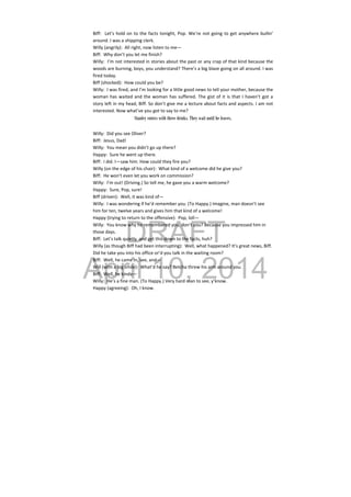 DRAFT
April 10, 2014
Biff:  Let’s hold on to the facts tonight, Pop. We’re not going to get anywhere bullin’ 
around. I was a shipping clerk. 
Willy (angrily):  All right, now listen to me— 
Biff:  Why don’t you let me finish? 
Willy:  I’m not interested in stories about the past or any crap of that kind because the 
woods are burning, boys, you understand? There’s a big blaze going on all around. I was 
fired today. 
Biff (shocked):  How could you be? 
Willy:  I was fired, and I’m looking for a little good news to tell your mother, because the 
woman has waited and the woman has suffered. The gist of it is that I haven’t got a 
story left in my head, Biff. So don’t give me a lecture about facts and aspects. I am not 
interested. Now what’ve you got to say to me? 
Stanley enters with three drinks. They wait until he leaves.
Willy:  Did you see Oliver? 
Biff:  Jesus, Dad! 
Willy:  You mean you didn’t go up there? 
Happy:  Sure he went up there. 
Biff:  I did. I—saw him. How could they fire you? 
Willy (on the edge of his chair):  What kind of a welcome did he give you? 
Biff:  He won’t even let you work on commission? 
Willy:  I’m out! (Driving.) So tell me, he gave you a warm welcome? 
Happy:  Sure, Pop, sure! 
Biff (driven):  Well, it was kind of— 
Willy:  I was wondering if he’d remember you. (To Happy.) Imagine, man doesn’t see 
him for ten, twelve years and gives him that kind of a welcome! 
Happy (trying to return to the offensive):  Pop, loll— 
Willy:  You know why he remembered you, don’t you? Because you impressed him in 
those days. 
Biff:  Let’s talk quietly  and get this down to the facts, huh? 
Willy (as though Biff had been interrupting):  Well, what happened? It’s great news, Biff. 
Did he take you into his office or’d you talk in the waiting room? 
Biff:  Well, he came in, see, and— 
Will (with a big smile):  What’d he say? Betcha threw his arm around you. 
Biff:  Well, he kinda— 
Willy:  He’s a fine man. (To Happy.) Very hard man to see, y’know. 
Happy (agreeing):  Oh, I know. 
 