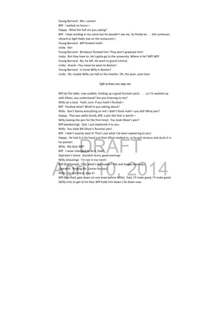 DRAFT
April 10, 2014
Young Bernard:  Mrs. Loman! 
Biff:  I waited six hours— 
Happy:  What the hell are you saying? 
Biff:  I kept sending in my name but he wouldn’t see me. So finally he . . . (He continues 
uheard as light fades low on the restaurant.) 
Young Bernard:  Biff flunked math! 
Linda:  No!  
Young Bernard:  Birnbaum flunked him! They won’t graduate him! 
Linda:  But they have to. He’s gotta go to the university. Where is he? Biff! Biff! 
Young Bernard:  No, he left. He went to grand Central. 
Linda:  Grand—You mean he went to Boston! 
Young Bernard:  Is Uncle Willy in Boston? 
Linda:  Oh, maybe Willy can talk to the teacher. Oh, the poor, poor boy! 
Light on house area snaps out.
Biff (at the table, now audible, holding up a good fountain pen):  . . . so I’m washed up 
with Oliver, you understand? Are you listening to me? 
Willy (at a loss):  Yeah, sure. If you hadn’t flunked— 
Biff:  Flunked what? What’re you talking about? 
Willy:  Don’t blame everything on me! I didn’t flunk math—you did! What pen? 
Happy:  That was awful dumb, Biff, a pen like that is worth— 
Willy (seeing the pen for the first time):  You took Oliver’s pen? 
Biff (weakening):  Dad, I just explained it to you. 
Willy:  You stole Bill Oliver’s fountain pen! 
Biff:  I didn’t exactly steal it! That’s just what I’ve been explaining to you! 
Happy:  He had it in his hand just then Oliver walked in, so he got nervous and stuck it in 
his pocket! 
Willy:  My God, Biff! 
Biff:  I never intended to do it, Dad! 
Operator’s Voice:  Standish Arms, good evening! 
Willy (shouting):  I’m not in my room! 
Biff (frightened):  Dad, what’s the matter? (He and Happy stand up.) 
Operator:  Ringing Mr. Loman for you! 
Willy:  I’m not there, stop it! 
Biff (horrified, gets down on one knee before Willy):  Dad, I’ll make good, I’ll make good. 
(Willy tries to get to his feet, Biff holds him down.) Sit down now. 
 