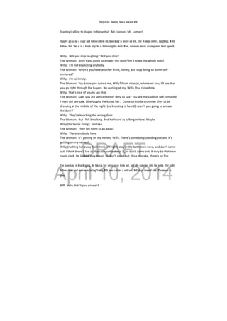 DRAFT
April 10, 2014
They exist. Stanley looks toward left.
Stanley (calling to Happy indignantly):  Mr. Loman! Mr. Loman! 
 
Stanley picks up a chair and follows them off. Knocking is heard off left. The Woman enters, laughing, Willy
follows her. She is in a black slip; he is buttoning his shirt. Raw, sensuous music accompanies their speech.
Willy:  Will you stop laughing? Will you stop? 
The Woman:  Aren’t you going to answer the door? He’ll make the whole hotel. 
Willy:  I’m not expecting anybody. 
The Woman:  Whyn’t you have another drink, honey, and stop being so damn self‐
centered? 
Willy:  I’m so lonely. 
The Woman:  You know you ruined me, Willy? From now on, whenever you, I’ll see that 
you go right through the buyers. No waiting at my. Willy. You ruined me. 
Willy: That’s nice of you to say that. 
The Woman:  Gee, you are self‐centered! Why so sad? You are the saddest self‐centered 
I even did see‐saw. (She laughs. He kisses her.)  Come on inside drummer they to be 
dressing at the middle of the night. (As knocking is heard.) Aren’t you going to answer 
the door? 
Willy:  They’re knocking the wrong door 
The Woman:  But I felt knocking. And he heard us talking in here. Maybe  
Willy (his terror rising):  mistake. 
The Woman:  Then tell them to go away! 
Willy:  There’s nobody here. 
The Woman:  it’s getting on my nerves, Willy. There’s somebody standing out and it’s 
getting on my nerves! 
Willy (rushing her away from him):  All right, stay in the bathroom here, and don’t come 
out. I think there’s law in Massachusetts about it, so don’t come out. It may be that new 
room clerk. He looked very mean. So don’t come out, it’s a mistake, there’s no fire. 
 
The knocking is heard again. He takes a few steps away from her, and she vanishes into the wing. The light
follows him, and now he is facing Young Biff, who carries a suitcase. Biff steps toward him. The music is
gone.
Biff:  Why didn’t you answer? 
 