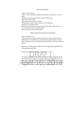 DRAFT
April 10, 2014
 
Music is heard, Willy’s theme.
Stanley:  Can you make it? 
Willy:  I’ll—sure, I can make it. (Stanley concerned about his clothes.) Do I—I look all 
right? 
Stanley: Sure, you look alright. (He flicks a speck off Willy’s lapel.) 
Willy:  Here—here’s a dollar. 
Stanley:  Oh, your son paid me. It’s alright. 
Willy (putting it in Stanley’s hand):  No, take it. You’re a good boy. 
Stanley:  Oh, no, you don’t have to . . . 
Willy: Here—here’s some more, I don’t need it anymore. (After a single pause.) Tell 
me—is there a seed store in the neighborhood? 
Stanley:  Seeds? You mean you like to plant? 
 
As Willy turns Stanley slips the money back into his jacket pocket.
Willy:  Yes. Carrots, pea . . . 
Stanley:  Well, there’s hardware stores on Sixth Avenue, but it may be too late now. 
Willy (anxiety):  Oh, I’d better hurry. I’ve got to get some seeds. (He starts off to the 
right.) I’ve got to get some seeds, right away. Nothing planted. I don’t have a thing in the 
ground. 
 
Willy hurries out as the light goes down. Stanley moves over to the right after him, watches him off. The
other waiter has been staring at Willy.
Stanley (to the waiter):  Well, whatta you looking at? 
 
 
The waiter picks up the clothes and moves off the right. Stanley rules the table and follows him. The light
fades on this area. There is a long pause, the sound of the coming over. The light gradually rises on the
kitchen, which is empty. Happy appears at the door of the house, followed by Biff. Happy is carrying a large
bunch of long-stemmed roses. He enters the kitchen, look around for Linda. Not seeing her, he turns to Biff
who is just outside the house door, and makes a gesture with his hands, indicating “Not here, I guess.” He
 