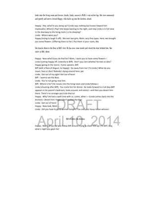 DRAFT
April 10, 2014
looks into the living room and freezes. Inside, Linda, unseen is Willy’s coat on her lap. She rises ominously
and quietly and moves toward Happy, who backs up into the kitchen, afraid.
Happy:  Hey, what’re you doing up? (Linda says nothing but moves toward him 
implacably.) Where’s Pop? (He keeps backing to the right, and now Linda is in full view 
in the doorway to the living room.) is he sleeping? 
Linda:  Where were you? 
Happy (trying to laugh it off):  We met two girls, Mom, very fine types. Here, we brought 
you some flowers. (Offering them to her.) Put them in your room, Ma. 
 
She knocks them to the floor at Biff’s feet. He has now come inside and closed the door behind him. She
stares at Biff, silent.
Happy:  Now what’d you do that for? Mom, I want you to have some flowers— 
Linda (cutting Happy off, violently to Biff):  Don’t you care whether he lives or dies? 
Happy (going to the stairs):  Come upstairs, Biff. 
Biff (with a flare of disgust, to Happy):  Go away from me! (To Linda.) What do you 
mean, lives or dies? Nobody’s dying around here, pal. 
Linda:  Get out of my sight! Get out of here! 
Biff:  I wanna see the Boss. 
Linda:  You’re not going near him. 
Biff:  Where is he? (He moves into the living room and Linda follows.) 
Linda (shouting after Biff):  You invite him for dinner. He looks forward to it all day‐(Biff 
appears in his parent’s bedroom, looks around, and exists)—and then you desert him 
there. There’s no stranger you’d do that to! 
Happy:  Why? He had a swell time with us. Listen, when i—(Linda comes back into the 
kitchen)—desert him I hope I don’t outlive the day! 
Linda:  Get out of here! 
Happy:  Now look, Mom . . . 
Linda:  Did you have to go to women tonight? You and your lousy rotten whores! 
 
 
Biff re-enters the kitchen.
Happy:  Mom, all we did was follow Biff around trying to cheer him up! (To Biff.) Boy, 
what a night you gave me! 
 