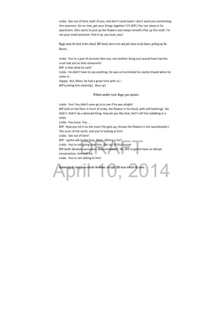 DRAFT
April 10, 2014
Linda:  Get out of here, both of you, and don’t come back! I don’t want you tormenting 
him anymore. Go on now, get your things together! (To Biff.) You can sleep in his 
apartment. (She starts to pick up the flowers and sleeps herself.) Pick up this stuff, I’m 
not your maid anymore. Pick it up, you bum, you! 
 
Happy turns his back to her refusal. Biff slowly moves over and gets down on his knees, picking up the
flowers.
Linda:  You’re a pair of animals! Not one, not another living soul would have had the 
cruel talk out on that restaurant! 
Biff: Is that what he said? 
Linda:  He didn’t have to say anything. He was so humiliated he nearly limped when he 
came in. 
Happy:  But, Mom, he had a great time with us— 
Biff (cutting him violently):  Shut up! 
 
Without another word, Happy goes upstairs.
Linda:  You! You didn’t even go in to see if he was alright! 
Biff (still on the floor in front of Linda, the flowers in his hand, with self‐loathing):  No. 
Didn’t. Didn’t do a damned thing. How do you like that, heh? Left him babbling in a 
toilet. 
Linda:  You louse. You . . . 
Biff:  Now you hit it on the nose! (He gets up, throws the flowers in the wastebasket.) 
The scum of the earth, and you’re looking at him! 
Linda:  Get out of here! 
Biff:  I gotta talk to the boss, Mom. Where is he? 
Linda:  You’re not going near him. Get out of this house! 
Biff (with absolute assurance, determination):  No, We’re gonna have an abrupt 
conversation, him and me. 
Linda:  You’re not talking to him! 
 
Hammering his head from outside the house, off right. Biff turns toward the noise.
 
