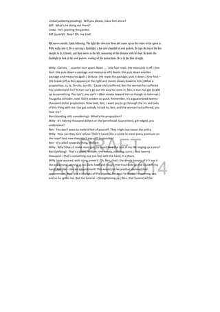 DRAFT
April 10, 2014
Linda (suddenly pleading):  Will you please, leave him alone? 
Biff:  What’s he doing out there? 
Linda:  He’s planting the garden. 
Biff (quietly):  Now? Oh, my God! 
 
Biff moves outside, Linda following. The light dies down on them and comes up on the center of the apron as
Willy walks into it. He is carrying a flashlight, a hoe and a handful of seed packets. He raps the top of the hoe
sharply to fix it firmly, and then moves to the left, measuring off the distance with his foot. He holds the
flashlight to look at the seed packets, reading off the instructions. He is in the blue of night.
Willy:  Carrots . . .quarter‐inch apart. Rows . . . one‐foot rows. (He measures it off.) One 
foot. (He puts down a package and measures off.) Beets. (He puts down another 
package and measures again.) Lettuce. (He reads the package, puts it down.) One foot—
(He breaks off as Ben appears at the right and moves slowly down to him.) What a 
proposition, ts, ts. Terrific, terrific.’ Cause she’s suffered, Ben the woman has suffered. 
You understand me? A man can’t go out the way he came in, Ben, a man has got to add 
up to something. You can’t, you can’t—(Ben moves toward him as though to interrupt.) 
You gotta consider, now. Don’t answer so quick. Remember, it’s a guaranteed twenty‐
thousand‐dollar proposition. Now look, Ben, I want you to go through the ins and outs 
of this thing with me. I’ve got nobody to talk to, Ben, and the woman has suffered, you 
hear me? 
Ben (standing still, considering):  What’s the proposition? 
Willy:  It’s twenty thousand dollars on the barrelhead. Guaranteed, gilt‐edged, you 
understand? 
Ben:  You don’t want to make a fool of yourself. They might not honor the policy. 
Willy:  How can they dare refuse? Didn’t I work like a coolie to meet every premium on 
the nose? And now they don’t pay off? Impossible! 
Ben:  it’s called cowardly thing, William. 
Willy:  Why? Does it make more guts to stand here the rest of my life ringing up a zero? 
Ben (yielding):  That’s a point, William. (He moves, thinking, turns.)  And twenty 
thousand—that is something one can feel with the hand, it is there. 
Willy (now assured, with rising power):  Oh, Ben, that’s the whole beauty of it! I see it 
like a diamond, shining in the dark, hard and rough, that I can pick up and touch in my 
hand. Not like—like an appointment! This would not be another damned‐fool‐
appointment, Ben, and it changes all the aspects. Because he thinks I’m nothing, see, 
and so he spites me. But the funeral—(Straightening up.) Ben, that funeral will be 
 