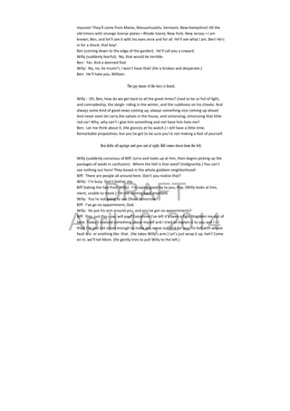 DRAFT
April 10, 2014
massive! They’ll come from Maine, Massachusetts, Vermont, New Hampshire! All the 
old‐timers with strange license plates—Rhode Island, New York, New Jersey—I am 
known, Ben, and he’ll see it with his eyes once and for all. He’ll see what I am. Ben! He’s 
in for a shock, that boy! 
Ben (coming down to the edge of the garden):  He’ll call you a coward. 
Willy (suddenly fearful):  No, that would be terrible. 
Ben:  Yes. And a damned fool. 
Willy:  No, no, he mustn’t, I won’t have that! (He is broken and desperate.)  
Ben:  He’ll hate you, William. 
 
The gay music of the boys is heard.
Willy :  Oh, Ben, how do we get back to all the great times? Used to be so full of light, 
and comradeship, the sleigh‐ riding in the winter, and the ruddiness on his cheeks. And 
always some kind of good news coming up, always something nice coming up ahead. 
And never even let carry the valises in the house, and simonizing, simonizing that little 
red car! Why, why can’t I give him something and not have him hate me? 
Ben:  Let me think about it. (He glances at his watch.) I still have a little time. 
Remarkable proposition, but you’ve got to be sure you’re not making a fool of yourself. 
 
Ben drifts off upstage and goes out of sight. Biff comes down from the left.
Willy (suddenly conscious of Biff, turns and looks up at him, then begins picking up the 
packages of seeds in confusion):  Where the hell is that seed? (Indignantly.) You can’t 
see nothing out here! They boxed in the whole goddam neighborhood! 
Biff:  There are people all around here. Don’t you realize that? 
Willy:  I’m busy. Don’t bother me. 
Biff (taking the hoe from Willy):  I’m saying good‐by to you, Pop. (Willy looks at him, 
silent, unable to move.) I’m not coming back anymore. 
Willy:  You’re not going to see Oliver tomorrow? 
Biff:  I’ve go no appointment, Dad. 
Willy:  He put his arm around you, and you’ve got no appointments? 
Biff:  Pop, just this now, will you? Everytime I’ve left it’s been a fight that sent me out of 
here. Today I realized something about myself and I tried to explain it to you and I—I 
think I’m just not smart enough to make any sense out of it for you. To hell with whose 
fault it is  or anything like  that.  (He takes Willy’s arm.) Let’s just wrap it up, heh? Come 
on in, we’ll tell Mom. (He gently tries to pull Willy to the left.) 
 