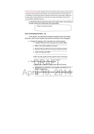 DRAFT
April 10, 2014
b. Identify the literary technique used by the author that is most obvious in
the play. Share your answer with your groupmates.
Task 10. Restyling the Write – Up
In this section, you will learn the difference between direct and indirect
discourse. Listen as your teacher discusses the mechanics of its conjugation.
a. Change the dialogue of the characters into indirect speech.
1. Howard: Why don’t your sons give you a hand, Willy?
___________________________________________
2. Willy: I can’t throw myself on my sons.
___________________________________________
3. Bernard: Did you tell him not to go to summer school?
___________________________________________
4. Linda: He loves you Willy.
___________________________________________
5. Biff: Let’s talk quietly and let’s get this down to the facts.
_____________________________________________
b. Transform the sentences into direct speech.
1. BIFF picks up the flower and moves out of the house.
___________________________________________________
2. BERNARD and CHARLEY come together and follow him, as
HAPPY called them.
___________________________________________________
3. Linda said to Willy that she would have the last payment on the
house.
___________________________________________________
Literary techniques are tools, methods and a part of author's style to express and give more 
meaning to their writing. Just like character, plot, setting and theme are critical aspects of 
storytelling or novel writing, these are methods used by writers to give depth, subtlety and 
express ideas by fabricating them in words that can convey many things in just few lines. 
e.g. metaphor, hyperbole, irony, etc. 
Author’s Prevailing Technique: 
 
 