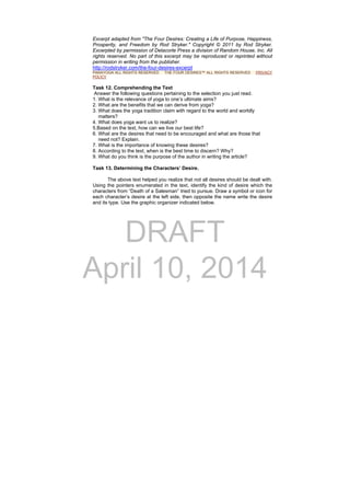 DRAFT
April 10, 2014
Excerpt adapted from "The Four Desires: Creating a Life of Purpose, Happiness,
Prosperity, and Freedom by Rod Stryker." Copyright © 2011 by Rod Stryker.
Excerpted by permission of Delacorte Press a division of Random House, Inc. All
rights reserved. No part of this excerpt may be reproduced or reprinted without
permission in writing from the publisher.
http://rodstryker.com/the-four-desires-excerpt
PARAYOGA ALL RIGHTS RESERVED THE FOUR DESIRES™ ALL RIGHTS RESERVED PRIVACY
POLICY
Task 12. Comprehending the Text
Answer the following questions pertaining to the selection you just read.
1. What is the relevance of yoga to one’s ultimate aims?
2. What are the benefits that we can derive from yoga?
3. What does the yoga tradition claim with regard to the world and worldly
matters?
4. What does yoga want us to realize?
5.Based on the text, how can we live our best life?
6. What are the desires that need to be encouraged and what are those that
need not? Explain.
7. What is the importance of knowing these desires?
8. According to the text, when is the best time to discern? Why?
9. What do you think is the purpose of the author in writing the article?
Task 13. Determining the Characters’ Desire.
The above text helped you realize that not all desires should be dealt with.
Using the pointers enumerated in the text, identify the kind of desire which the
characters from “Death of a Salesman” tried to pursue. Draw a symbol or icon for
each character’s desire at the left side, then opposite the name write the desire
and its type. Use the graphic organizer indicated below.
 