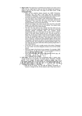 DRAFT
April 10, 2014
4. Begin small. The beginning is sometimes the easiest if you have a lot of
ideas, but you might want to start out with the simplest and easiest of
pages to get you into the mood. This page is the Back Cover, or the
Autographs Page.
o Open up your graphics design program (ex: GIMP, Photoshop,
Paintshop, etc.) and start a new page with the dimensions:
612(width) x 792(height). This is the standard size of printing paper
converted into pixels. Be sure that the background is white.
o You may want to use a simple, small, space-saving design to put
along the bottom of the page. Open up a new layer, and set it to
'transparent.’ This saves you the hassle if you need to update
anything between now and the performance.
o Choose your design. Any colour can be used, but if it's a very bold
design, you might want to set it to 70% opacity. This makes it less
of an eye-sore and more viewer-friendly.
o The text. You may want to use a fancier font than Arial, but you
may want it to remain subtle and readable. See tips for a free text
download website (completely safe). Your program should
automatically bring up a new layer for the text, but if it doesn't,
create a new layer before adding the text. The text should be a
large size, but be sure to keep it at the top of the page and space-
saving. The autographs page is made so that audience members
can get the cast to sign it for them. That means you need a lot of
room. If need be, increase the space between letters until the word
"Autographs" fully covers the span of the top without you having to
increase the size. (By increasing the spacing between letters, you
can make the word grow width-wise without growing length-wise. A
very useful feature.)
o If you want, you can add in smaller words at the bottom "Designed
by: Your name,” but some designers choose not to for the humble
aspect.
o Save the image in the format of your program. For example, GIMP
2.0's format is: .xcf. Be sure to save it in your program's format so
that you can edit it later if needed.
o Save the image again, this time in your desired format (.jpg, .gif,
.png, etc.).
o You're done with the first page!
5. Cast Page. This is by far the most complicated page. It seems easy
enough at first but it is deceitful. You forget names, characters, misspell
names. Some people like their name spelled a certain way, and
sometimes people drop out. The extras are constantly changing and all
the while you're trying to make more room on the page! Tread carefully,
my friend, for you tread on a minefield.
o Get the list of names. You can ask the director, co-director, or
anyone in charge for this. It'd be wisest to ask if they have a list of
 