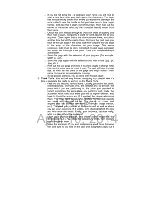 DRAFT
April 10, 2014
o If you are not doing the ...'s leading to each name, you will have to
start a new layer after you finish typing the characters. This layer
has to start directly across from where you started the last layer. Be
sure to start it near the middle so that you have room to type longer
names. Edit it so that it aligns not left but right. Then type out the
names of the actors who play the character directly across from
their name.
o Check this over. Read it through to check for errors in spelling, and
then read it again, comparing it word for word against the list you
acquired. Check again that all the characters are there, and check
another time that all the cast is there. Compare the cast page you
have to the cast page in the script, and then compare the cast page
in the script to the characters on your image. This seems
excessive, but it must be done. I checked my cast page over again
and again, and I thought it was good. Turns out I completely forgot
a character.
o Save this page with the extension of your program (For example,
GIMP is: .xcf).
o Save this page again with the extension you wish to use (.jpg, .gif,
.png, etc.).
o Print out the cast page and show it to a few people in charge. After
this, get the entire cast to check it over. The cast will have the best
eye, as they are the ones on the page and they'll notice if their
name or character is misspelled or missing.
o If it all passes approval, you are done with the cast page!
6. Thank You's. You are half way finished designing your playbill. Now it's
time to complete the inside by working on the Thank You's.
o First find out who you have to thank. Usually, you thank the actors,
choreographers, technical crew, the director and co-director, the
place which you are performing in, the place you practiced in
(which sometimes the same place you perform), and, finally, the
audience. Most likely your thank you will be slightly different. You
have to thank the actors and (if it applies) the people who drove
them. You must thank people who handled the technical aspects
and those who designed the set. The director, of course, and
anyone else who worked with them (Co-director, stage director,
etc.). The place you practiced at and performed, as well as where
you got your costumes. If it applies, who choreographed the play
and who wrote the music. Finally, your audience, because really,
what is a play without the audience?
o Open your graphics program, and create a new image with the
dimensions: 612 x 792. Make the background white, then create a
new transparent layer.
o Make the text layer. If you want consistency, you'll have the same
font and size as you had on the cast and autographs page, but it
 