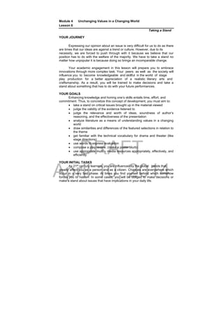 DRAFT
April 10, 2014
Module 4 Unchanging Values in a Changing World
Lesson 6
Taking a Stand
YOUR JOURNEY
Expressing our opinion about an issue is very difficult for us to do as there
are times that our ideas are against a trend or culture. However, due to its
necessity, we are forced to push through with it because we believe that our
position has to do with the welfare of the majority. We have to take a stand no
matter how unpopular it is because doing so brings an incomparable change.
Your academic engagement in this lesson will prepare you to embrace
innovations through more complex task. Your peers as well as the society will
influence you to become knowledgeable and skillful in the world of stage
play production for a better appreciation of a realistic literary arts and
craftsmanship. As a result, you will be trained to make decisions and take a
stand about something that has to do with your future performances.
YOUR GOALS
Enhancing knowledge and honing one’s skills entails time, effort, and
commitment. Thus, to concretize this concept of development, you must aim to:
 take a stand on critical issues brought up in the material viewed
 judge the validity of the evidence listened to
 judge the relevance and worth of ideas, soundness of author’s
reasoning, and the effectiveness of the presentation
 analyze literature as a means of understanding values in a changing
world
 draw similarities and differences of the featured selections in relation to
the theme
 get familiar with the technical vocabulary for drama and theater (like
stage directions)
 use words to express evaluation
 compose a play review. (make a poster blurb)
 use appropriate multi – media resources appropriately, effectively, and
efficiently
YOUR INITIAL TASKS
As 21st
century learners, you are influenced by the global trends that
greatly affect you as a person and as a citizen. Changes are everywhere which
occur in a very fast phase. At times you find yourself behind which somehow
forces you to hasten. In some cases, you will be obliged to make decisions or
make a stand about issues that have implications in your daily life.
 