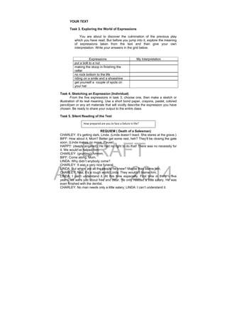 DRAFT
April 10, 2014
YOUR TEXT
Task 3. Exploring the World of Expressions
You are about to discover the culmination of the previous play
which you have read. But before you jump into it, explore the meaning
of expressions taken from the text and then give your own
interpretation. Write your answers in the grid below.
Expressions My Interpretation
put a bolt to a nut
making the stoop in finishing the
cellar
no rock bottom to the life
riding on a smile and a shoeshine
get yourself a couple of spots on
your hat
Task 4. Sketching an Expression (Individual)
From the five expressions in task 3, choose one, then make a sketch or
illustration of its real meaning. Use a short bond paper, crayons, pastel, colored
pencil/pen or any art materials that will vividly describe the expression you have
chosen. Be ready to share your output to the entire class.
Task 5. Silent Reading of the Text
REQUIEM ( Death of a Salesman)
CHARLEY: It’s getting dark, Linda. (Linda doesn’t react. She stares at the grave.)
BIFF: How about it, Mom? Better get some rest, heh? They’ll be closing the gate
soon. (Linda makes no move. Pause)
HAPPY: (deeply angered): He had no right to do that! There was no necessity for
it. We would’ve helped him.
CHARLEY: (grunting): hmmm,
BIFF: Come along, Mom.
LINDA: Why didn’t anybody come?
CHARLEY: It was a very nice funeral.
LINDA: But where are all the people he knew? Maybe they blame him.
CHARLEY: Naa, It’s a rough world Linda. They wouldn’t blame him.
LINDA: I can’t understand it. At this time especially. First time in thirty – five
years, we were just about free and clear. He only needed a little salary. He was
even finished with the dentist.
CHARLEY: No man needs only a little salary; LINDA: I can’t understand it.
How prepared are you to face a failure in life? 
 