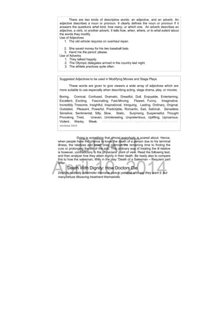DRAFT
April 10, 2014
Dying is something that almost everybody is scared about. Hence,
when people have the chance to know the death of a person due to his terminal
illness, the relatives and loved ones optimize the remaining time to finding the
cure or prolonging the life of the sick. This ordinary way of treating the ill relative
is however, contradictory to the physicians’ point of view. Read the following text,
and then analyze how they attain dignity in their death. Be ready also to compare
this to how the salesman, Willy in the play “Death of a Salesman – Requiem part
differ.
Death With Dignity: How Doctors Die
Doctors routinely administer intensive care to patients who say they want it, but
many refuse lifesaving treatment themselves.
   There are two kinds of descriptive words: an adjective, and an adverb. An
adjective describes a noun or pronoun. It clearly defines the noun or pronoun if it
answers the questions what kind, how many, or which one. An adverb describes an
adjective, a verb, or another adverb. It tells how, when, where, or to what extent about
the words they modify.
Use of Adjectives
1. The old vehicle requires on overhaul repair.
2. She saved money for his two baseball bats.
3. Hand me the pencil, please.
Use of Adverbs
1. They talked happily.
2. The Olympic delegates arrived in the country last night.
3. The athlete practices quite often.
Suggested Adjectives to be used in Modifying Movies and Stage Plays
These words are given to give viewers a wide array of adjectives which are
more suitable to use especially when describing acting, stage drama, play, or movies.
Boring, Comical, Confused, Dramatic, Dreadful, Dull, Enjoyable, Entertaining,
Excellent, Exciting, Fascinating, Fast-Moving, Flawed, Funny, Imaginative,
Incredibly Tiresome, Insightful, Inspirational, Intriguing, Lasting, Ordinary, Original,
Outdated, Pleasant, Powerful, Predictable, Romantic, Sad, Satirical, Senseless
Sensitive, Sentimental, Silly, Slow, Static, Surprising, Suspenseful, Thought
Provoking, Tired, Uneven, Uninteresting, Unpretentious, Uplifting, Uproarious,
Violent, Wacky, Weak. http://descriptivewords.org/descriptive-words-for-movie-
reviews.html
 