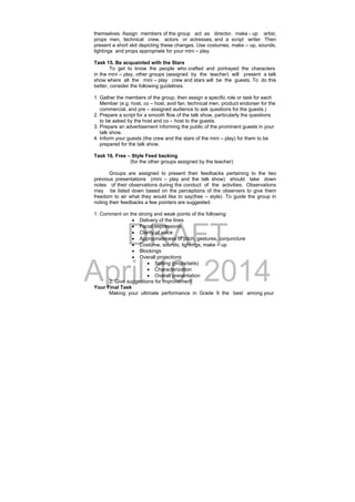DRAFT
April 10, 2014
themselves. Assign members of the group act as director, make - up artist,
props men, technical crew, actors or actresses, and a script writer. Then
present a short skit depicting these changes. Use costumes, make – up, sounds,
lightings and props appropriate for your mini – play.
Task 15. Be acquainted with the Stars
To get to know the people who crafted and portrayed the characters
in the mini – play, other groups (assigned by the teacher) will present a talk
show where all the mini – play crew and stars will be the guests. To do this
better, consider the following guidelines.
1. Gather the members of the group, then assign a specific role or task for each
Member (e.g. host, co – host, avid fan, technical men, product endorser for the
commercial, and pre – assigned audience to ask questions for the guests.)
2. Prepare a script for a smooth flow of the talk show, particularly the questions
to be asked by the host and co – host to the guests.
3. Prepare an advertisement informing the public of the prominent guests in your
talk show.
4. Inform your guests (the crew and the stars of the mini – play) for them to be
prepared for the talk show.
Task 16. Free – Style Feed backing
(for the other groups assigned by the teacher)
Groups are assigned to present their feedbacks pertaining to the two
previous presentations (mini – play and the talk show) should take down
notes of their observations during the conduct of the activities. Observations
may be listed down based on the perceptions of the observers to give them
freedom to air what they would like to say(free – style). To guide the group in
noting their feedbacks a few pointers are suggested.
1. Comment on the strong and weak points of the following:
 Delivery of the lines
 Facial expressions
 Clarity of voice
 Appropriateness of pitch, gestures, conjuncture
 Costume, sounds, lightings, make – up
 Blockings
 Overall projections
 Setting (props/sets)
 Characterization
 Overall presentation
2. Give suggestions for improvement
Your Final Task
Making your ultimate performance in Grade 9 the best among your
 