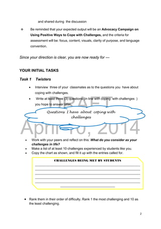 DRAFT
April 10, 2014
2 
 
and shared during the discussion
 Be reminded that your expected output will be an Advocacy Campaign on
Using Positive Ways to Cope with Challenges, and the criteria for
assessment will be: focus, content, visuals, clarity of purpose, and language
convention.
Since your direction is clear, you are now ready for ---
YOUR INITIAL TASKS
Task 1 Twisters
 Interview three of your classmates as to the questions you have about
coping with challenges.
 Write at least three (3) questions (in line with coping with challenges )
you hope to answer later.
 Work with your peers and reflect on this: What do you consider as your
challenges in life?
 Make a list of at least 10 challenges experienced by students like you.
 Copy the chart as shown, and fill it up with the entries called for.
 Rank them in their order of difficulty. Rank 1 the most challenging and 10 as
the least challenging.
Questions I have about coping with
challenges
CHALLENGES BEING MET BY STUDENTS 
_______________________________________________________________________
_______________________________________________________________________
_______________________________________________________________________
_______________________________________________________________________
_______________________________________________________________________
_____________________________________ 
 