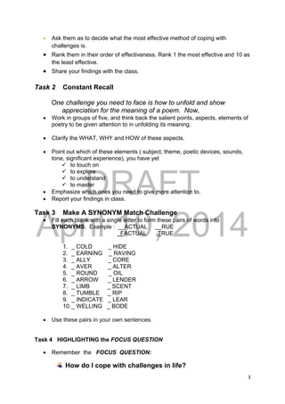 DRAFT
April 10, 2014
3 
 
 Ask them as to decide what the most effective method of coping with
challenges is.
 Rank them in their order of effectiveness. Rank 1 the most effective and 10 as
the least effective.
 Share your findings with the class.
Task 2 Constant Recall
One challenge you need to face is how to unfold and show
appreciation for the meaning of a poem. Now,
 Work in groups of five, and think back the salient points, aspects, elements of
poetry to be given attention to in unfolding its meaning.
 Clarify the WHAT, WHY and HOW of these aspects.
 Point out which of these elements ( subject, theme, poetic devices, sounds,
tone, significant experience), you have yet
 to touch on
 to explore
 to understand
 to master
 Emphasize which ones you need to give more attention to.
 Report your findings in class.
Task 3 Make A SYNONYM Match Challenge
 Fill each blank with a single letter to form these pairs of words into
SYNONYMS. Example : __ACTUAL __RUE
FACTUAL TRUE
1. _ COLD _ HIDE
2. _ EARNING _ RAVING
3. _ ALLY _ CORE
4. _ AVER _ ALTER
5. _ ROUND _ OIL
6. _ ARROW _ LENDER
7. _ LIMB _ SCENT
8. _ TUMBLE _ RIP
9. _ INDICATE _ LEAR
10._ WELLING _ BODE
 Use these pairs in your own sentences.
Task 4 HIGHLIGHTING the FOCUS QUESTION
 Remember the FOCUS QUESTION:
How do I cope with challenges in life?
 