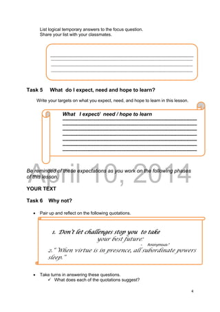 DRAFT
April 10, 2014
4 
 
List logical temporary answers to the focus question.
Share your list with your classmates.
Task 5 What do I expect, need and hope to learn?
Write your targets on what you expect, need, and hope to learn in this lesson.
Be reminded of these expectations as you work on the following phases
of this lesson.
YOUR TEXT
Task 6 Why not?
 Pair up and reflect on the following quotations.
 Take turns in answering these questions.
 What does each of the quotations suggest?
 
‐‐‐‐‐‐‐‐‐‐‐‐‐‐‐‐‐‐‐‐‐‐‐‐‐‐‐‐‐‐‐‐‐‐‐‐‐‐‐‐‐‐‐‐‐‐‐‐‐‐‐‐‐‐‐‐‐‐‐‐‐‐‐‐‐‐‐‐‐‐‐‐‐‐‐‐‐‐‐‐‐‐‐‐‐‐‐‐‐‐‐‐‐‐‐‐‐‐‐‐‐‐‐‐‐‐‐‐‐‐‐‐‐‐
‐‐‐‐‐‐‐‐‐‐‐‐‐‐‐‐‐‐‐‐‐‐‐‐‐‐‐‐‐‐‐‐‐‐‐‐‐‐‐‐‐‐‐‐‐‐‐‐‐‐‐‐‐‐‐‐‐‐‐‐‐‐‐‐‐‐‐‐‐‐‐‐‐‐‐‐‐‐‐‐‐‐‐‐‐‐‐‐‐‐‐‐‐‐‐‐‐‐‐‐‐‐‐‐‐‐‐‐‐‐‐‐‐‐
‐‐‐‐‐‐‐‐‐‐‐‐‐‐‐‐‐‐‐‐‐‐‐‐‐‐‐‐‐‐‐‐‐‐‐‐‐‐‐‐‐‐‐‐‐‐‐‐‐‐‐‐‐‐‐‐‐‐‐‐‐‐‐‐‐‐‐‐‐‐‐‐‐‐‐‐‐‐‐‐‐‐‐‐‐‐‐‐‐‐‐‐‐‐‐‐‐‐‐‐‐‐‐‐‐‐‐‐‐‐‐‐‐‐
What I expect/ need / hope to learn
-------------------------------------------------------------------------------------------
-------------------------------------------------------------------------------------------
-------------------------------------------------------------------------------------------
-------------------------------------------------------------------------------------------
-------------------------------------------------------------------------------------------
-------------------------------------------------------------------------------------------
-------------------------------------------------------------------------------------------
1. Don’t let challenges stop you to take
your best future.”
- Anonymous-“
2.“ When virtue is in presence, all subordinate powers
sleep.”
 