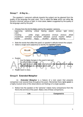 DRAFT
April 10, 2014
9 
 
Group 7 A Key to…
The speaker’s / persona’s attitude towards the subject can be gleaned from the
quality of the language the poet used. This is called the tone which can either be
formal or informal, serious or light. In most cases, tone is suggested by the quality of
the language used by the poet.
 Choose from the list the tone used by the speaker / persona.
approving admiring critical fearing playful serious light mimic
calm
mocking polite angry persuasive envious anxious afraid
mysterious confused triumphant defeated cynical hopeful defiant
hostile sorrowful happy doubtful forgiving inspiring
 Note the words that reflect the poet’s or speaker’s attitude toward the subject.
 Select a single word (adjective) to identify the speaker’s tone.
 Explain
 how the tone changes in the poem’s last part
 the effect of the change
 the way the poet uses tone to emphasize the importance of coping
with challenges to enhance one’s self.
 Report back to class.
Group 8 Extended Metaphor
An Extended Metaphor is a feature of a lyric poem that presents
comparison over several lines throughout the poem. Remember that a lyric poem is
a highly musical verse of the observations and feelings of a single speaker.
 Notice how the speaker or the “persona” makes many comparisons from the
first to the end line of the poem. Make a list of these comparisons.
Life Compared to
PERSONA 
Word Choices   
 