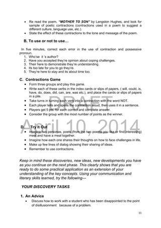 DRAFT
April 10, 2014
11 
 
 Re read the poem, “MOTHER TO SON” by Langston Hughes, and look for
sample of poetic contractions (contractions used in a poem to suggest a
different culture, language use, etc.).
 State the effect of these contractions to the tone and message of the poem.
B. To use or not to use…
In five minutes, correct each error in the use of contraction and possessive
pronoun.
1. Who’se it ’s author?
2. Have you accepted they’re opinion about coping challenges.
3. Their here to demonstrate they’re understanding.
4. Its too late for you to go they’re.
5. They’re here to stay and its about time too.
C. Contractions Game
 Form three groups and play this game.
 Write each of these verbs in the index cards or slips of papers. ( will, could, is,
have, do, does, did, can, are, was etc.), and place the cards or slips of papers
in a pile.
 Take turns in turning each verb into a contraction with the word NOT.
 Each player tells and spells the contraction aloud, then uses it in a sentence.
 Players get 5 pts. for each correct and complete answer.
 Consider the group with the most number of points as the winner.
D. Try It Out
 Imagine two personas, poets (from the two poems you like or find interesting)
meet and have a meal together.
 Imagine how each one shares their thoughts on how to face challenges in life.
 Make up few lines of dialog showing their sharing of ideas.
 Remember to use contractions.
Keep in mind these discoveries, new ideas, new developments you have
as you continue on the next phase. This clearly shows that you are
ready to do some practical application as an extension of your
understanding of the key concepts. Using your communication and
literary skills learned, try the following---
YOUR DISCOVERY TASKS
1. An Advice
 Discuss how to work with a student who has been disappointed to the point
of disillusionment because of a problem.
 