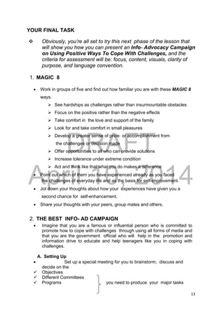 DRAFT
April 10, 2014
13 
 
YOUR FINAL TASK
 Obviously, you’re all set to try this next phase of the lesson that
will show you how you can present an Info- Advocacy Campaign
on Using Positive Ways To Cope With Challenges, and the
criteria for assessment will be: focus, content, visuals, clarity of
purpose, and language convention.
1. MAGIC 8
 Work in groups of five and find out how familiar you are with these MAGIC 8
ways.
 See hardships as challenges rather than insurmountable obstacles
 Focus on the positive rather than the negative effects
 Take comfort in the love and support of the family
 Look for and take comfort in small pleasures
 Develop a greater sense of pride or accomplishment from
the challenges or decision made
 Offer opportunities to all who can provide solutions
 Increase tolerance under extreme condition
 Act and think like that what you do makes a difference
 Point out which of them you have experienced already as you faced
the challenges of everyday life and as the basis for self-improvement.
 Jot down your thoughts about how your experiences have given you a
second chance for self-enhancement.
 Share your thoughts with your peers, group mates and others.
2. THE BEST INFO- AD CAMPAIGN
 Imagine that you are a famous or influential person who is committed to
promote how to cope with challenges through using all forms of media and
that you are the government official who will help in the promotion and
information drive to educate and help teenagers like you in coping with
challenges.
A. Setting Up
 Set up a special meeting for you to brainstorm, discuss and
decide on the
 Objectives
 Different Committees
 Programs you need to produce your major tasks
 