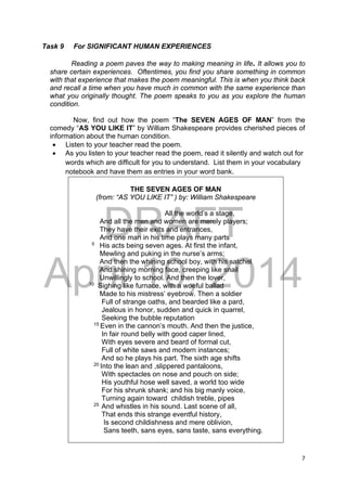 DRAFT
April 10, 2014
7 
 
Task 9 For SIGNIFICANT HUMAN EXPERIENCES
Reading a poem paves the way to making meaning in life. It allows you to
share certain experiences. Oftentimes, you find you share something in common
with that experience that makes the poem meaningful. This is when you think back
and recall a time when you have much in common with the same experience than
what you originally thought. The poem speaks to you as you explore the human
condition.
Now, find out how the poem “The SEVEN AGES OF MAN” from the
comedy “AS YOU LIKE IT” by William Shakespeare provides cherished pieces of
information about the human condition.
 Listen to your teacher read the poem.
 As you listen to your teacher read the poem, read it silently and watch out for
words which are difficult for you to understand. List them in your vocabulary
notebook and have them as entries in your word bank.
THE SEVEN AGES OF MAN
(from: “AS YOU LIKE IT” ) by: William Shakespeare
All the world’s a stage,
And all the men and women are merely players;
They have their exits and entrances,
And one man in his time plays many parts
5
His acts being seven ages. At first the infant,
Mewling and puking in the nurse’s arms;
And then the whining school boy, with his satchel
And shining morning face, creeping like snail
Unwillingly to school. And then the lover,
10
Sighing like furnace, with a woeful ballad
Made to his mistress’ eyebrow. Then a soldier
Full of strange oaths, and bearded like a pard,
Jealous in honor, sudden and quick in quarrel,
Seeking the bubble reputation
15
Even in the cannon’s mouth. And then the justice,
In fair round belly with good caper lined,
With eyes severe and beard of formal cut,
Full of white saws and modern instances;
And so he plays his part. The sixth age shifts
20
Into the lean and ,slippered pantaloons,
With spectacles on nose and pouch on side;
His youthful hose well saved, a world too wide
For his shrunk shank; and his big manly voice,
Turning again toward childish treble, pipes
25
And whistles in his sound. Last scene of all,
That ends this strange eventful history,
Is second childishness and mere oblivion,
Sans teeth, sans eyes, sans taste, sans everything.
 