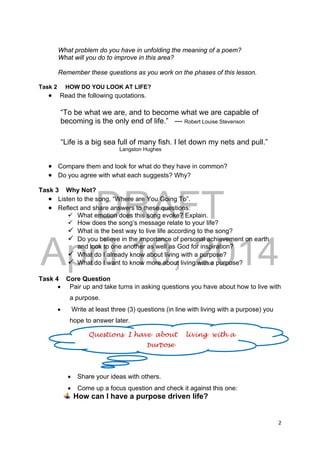 DRAFT
April 10, 2014
2 
 
What problem do you have in unfolding the meaning of a poem?
What will you do to improve in this area?
Remember these questions as you work on the phases of this lesson.
Task 2 HOW DO YOU LOOK AT LIFE?
 Read the following quotations.
“To be what we are, and to become what we are capable of
becoming is the only end of life.” --- Robert Louise Stevenson
“Life is a big sea full of many fish. I let down my nets and pull.”
Langston Hughes
 Compare them and look for what do they have in common?
 Do you agree with what each suggests? Why?
Task 3 Why Not?
 Listen to the song, “Where are You Going To”.
 Reflect and share answers to these questions:
 What emotion does this song evoke? Explain.
 How does the song’s message relate to your life?
 What is the best way to live life according to the song?
 Do you believe in the importance of personal achievement on earth
and look to one another as well as God for inspiration?
 What do I already know about living with a purpose?
 What do I want to know more about living with a purpose?
Task 4 Core Question
 Pair up and take turns in asking questions you have about how to live with
a purpose.
 Write at least three (3) questions (in line with living with a purpose) you
hope to answer later.
 Share your ideas with others.
 Come up a focus question and check it against this one:
How can I have a purpose driven life?
Questions I have about living with a
purpose
 