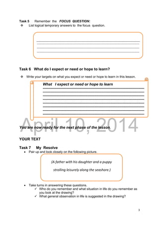 DRAFT
April 10, 2014
3 
 
Task 5 Remember the FOCUS QUESTION:
 List logical temporary answers to the focus question.
Task 6 What do I expect or need or hope to learn?
 Write your targets on what you expect or need or hope to learn in this lesson.
You are now ready for the next phase of the lesson.
YOUR TEXT
Task 7 My Resolve
 Pair up and look closely on the following picture.
 Take turns in answering these questions.
 Who do you remember and what situation in life do you remember as
you look at the drawing?
 What general observation in life is suggested in the drawing?
 
‐‐‐‐‐‐‐‐‐‐‐‐‐‐‐‐‐‐‐‐‐‐‐‐‐‐‐‐‐‐‐‐‐‐‐‐‐‐‐‐‐‐‐‐‐‐‐‐‐‐‐‐‐‐‐‐‐‐‐‐‐‐‐‐‐‐‐‐‐‐‐‐‐‐‐‐‐‐‐‐‐‐‐‐‐‐‐‐‐‐‐‐‐‐‐‐‐‐‐‐‐‐‐‐‐‐‐‐‐‐‐‐‐‐
‐‐‐‐‐‐‐‐‐‐‐‐‐‐‐‐‐‐‐‐‐‐‐‐‐‐‐‐‐‐‐‐‐‐‐‐‐‐‐‐‐‐‐‐‐‐‐‐‐‐‐‐‐‐‐‐‐‐‐‐‐‐‐‐‐‐‐‐‐‐‐‐‐‐‐‐‐‐‐‐‐‐‐‐‐‐‐‐‐‐‐‐‐‐‐‐‐‐‐‐‐‐‐‐‐‐‐‐‐‐‐‐‐‐
‐‐‐‐‐‐‐‐‐‐‐‐‐‐‐‐‐‐‐‐‐‐‐‐‐‐‐‐‐‐‐‐‐‐‐‐‐‐‐‐‐‐‐‐‐‐‐‐‐‐‐‐‐‐‐‐‐‐‐‐‐‐‐‐‐‐‐‐‐‐‐‐‐‐‐‐‐‐‐‐‐‐‐‐‐‐‐‐‐‐‐‐‐‐‐‐‐‐‐‐‐‐‐‐‐‐‐‐‐‐‐‐‐‐
What I expect or need or hope to learn
-----------------------------------------------------------------------------------------------
-----------------------------------------------------------------------------------------------
-----------------------------------------------------------------------------------------------
-----------------------------------------------------------------------------------------------
-----------------------------------------------------------------------------------------------
-----------------------------------------------------------------------------------------------
-----------------------------------------------------------------------------------------------
-----------------------------------------------------------------------------------------------
(A father with his daughter and a puppy  
 strolling leisurely along the seashore.) 
 