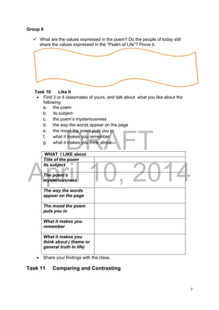 DRAFT
April 10, 2014
7 
 
Group 6
 What are the values expressed in the poem? Do the people of today still
share the values expressed in the “Psalm of Life”? Prove it.
Task 10 Like It
 Find 3 or 4 classmates of yours, and talk about what you like about the
following:
a. the poem
b. its subject
c. the poem’s mysteriousness
d. the way the words appear on the page
e. the mood the poem puts you in
f. what it makes you remember
g. what it makes you think about
WHAT I LIKE about
Title of the poem
Its subject
The poem’s
mysteriousness
The way the words
appear on the page
The mood the poem
puts you in
What it makes you
remember
What it makes you
think about ( theme or
general truth in life)
 Share your findings with the class.
Task 11 Comparing and Contrasting
 