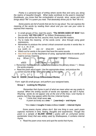 DRAFT
April 10, 2014
8 
 
Poetry is a personal type of writing where words flow and carry you along
the realms of beautiful thought. What really contribute to the poem’s meaning?
Doubtlessly, you know that the orchestration of sounds, story, sense and form
brings about “life” in a poem you read. That absolutely drives you to “feel” life in it.
Some poems are full of words that are fun to say aloud. You can express the
meaning of the words by reading them aloud and you can use your voice to
express their meaning.
 In small groups of five, read the poem, “The SEVEN AGES OF MAN” from
the comedy “AS YOU LIKE IT” by William Shakespeare aloud.
 Decide who will be the first, second, third, fourth and fifth readers.
 Try to make the meaning of the words come alive through using good
expressions.
 Remember to produce the correct critical consonant sounds in words like: in
/s/ - s, z, sh, or zh.
e.g sooth - /s/ zoo - /z/ shoe-/sh/ sure /zh/
 Watch out for words in the poem that have the same sounds.
 Also think back on the importance of using appropriate stress to words you’ll
read to convey meaning.
e.g. SEven PLAYers MEWling INfant, PANtaloons
aGES sPECtacles obLIvion
 Remember that the parts in capital letters receive the primary stress / ‘ /. Stress
the words properly.
 Read the poem aloud again. Use the appropriate stress and produce the
correct sounds of the letters that make up the words.
Task 10 SGDW ( Small Group Differentiated Works)
Form eight (8) small groups and perform your assigned tasks.
Group 1 Looking for Rhymes
Remember that rhyme is part of what we mean when we say poetry is
musical. When the ending sounds of words are repeated, we call it rhyme.
Rhyming words do not appear only at the end of the lines ( end rhyme) in
poems, but they may appear within the line ( internal rhyme).
e.g. “ I think that I shall never see
A poem as lovely as a tree. “ [ see-tree]--- end rhyme
“ the crows in boughs throws endless brawls” -- internal rhyme
Some poems rhyme; others don’t. But one thing is sure, each poem
captures moments in time, feeling, thoughts and experiences. Though this
poem is a sample of BLANK VERSE ( poetry with an unrhymed iambic
pentameter lines) that was widely used by Shakespeare, it contains internal
rhyme.
 Read the poem once more and spot the words that rhyme.
 