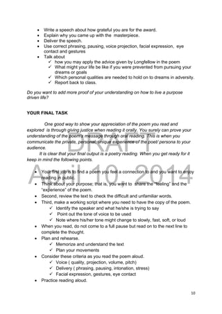 DRAFT
April 10, 2014
10 
 
 Write a speech about how grateful you are for the award.
 Explain why you came up with the masterpiece.
 Deliver the speech.
 Use correct phrasing, pausing, voice projection, facial expression, eye
contact and gestures
 Talk about
 how you may apply the advice given by Longfellow in the poem
 What might your life be like if you were prevented from pursuing your
dreams or goals
 Which personal qualities are needed to hold on to dreams in adversity.
 Report back to class.
Do you want to add more proof of your understanding on how to live a purpose
driven life?
YOUR FINAL TASK
One good way to show your appreciation of the poem you read and
explored is through giving justice when reading it orally. You surely can prove your
understanding of the poem’s message through oral reading. This is when you
communicate the private, personal, unique experience of the poet/ persona to your
audience.
It is clear that your final output is a poetry reading. When you get ready for it
keep in mind the following points.
 Your first job is to find a poem you feel a connection to and you want to enjoy
reading in public.
 Think about your purpose; that is, you want to share the “feeling” and the
“experience” of the poem.
 Second, review the text to check the difficult and unfamiliar words.
 Third, make a working script where you need to have the copy of the poem.
 Identify the speaker and what he/she is trying to say
 Point out the tone of voice to be used
 Note where his/her tone might change to slowly, fast, soft, or loud
 When you read, do not come to a full pause but read on to the next line to
complete the thought.
 Plan and rehearse.
 Memorize and understand the text
 Plan your movements
 Consider these criteria as you read the poem aloud.
 Voice ( quality, projection, volume, pitch)
 Delivery ( phrasing, pausing, intonation, stress)
 Facial expression, gestures, eye contact
 Practice reading aloud.
 
