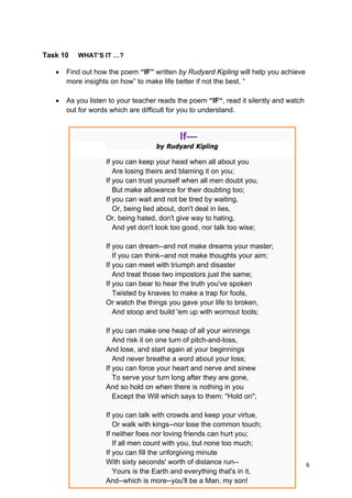 DRAFT
April 10, 2014
6 
 
Task 10 WHAT’S IT …?
 Find out how the poem “IF” written by Rudyard Kipling will help you achieve
more insights on how” to make life better if not the best. “
 As you listen to your teacher reads the poem “IF“, read it silently and watch
out for words which are difficult for you to understand.
If—
by Rudyard Kipling
If you can keep your head when all about you
Are losing theirs and blaming it on you;
If you can trust yourself when all men doubt you,
But make allowance for their doubting too;
If you can wait and not be tired by waiting,
Or, being lied about, don't deal in lies,
Or, being hated, don't give way to hating,
And yet don't look too good, nor talk too wise;
If you can dream--and not make dreams your master;
If you can think--and not make thoughts your aim;
If you can meet with triumph and disaster
And treat those two impostors just the same;
If you can bear to hear the truth you've spoken
Twisted by knaves to make a trap for fools,
Or watch the things you gave your life to broken,
And stoop and build 'em up with wornout tools;
If you can make one heap of all your winnings
And risk it on one turn of pitch-and-toss,
And lose, and start again at your beginnings
And never breathe a word about your loss;
If you can force your heart and nerve and sinew
To serve your turn long after they are gone,
And so hold on when there is nothing in you
Except the Will which says to them: "Hold on";
If you can talk with crowds and keep your virtue,
Or walk with kings--nor lose the common touch;
If neither foes nor loving friends can hurt you;
If all men count with you, but none too much;
If you can fill the unforgiving minute
With sixty seconds' worth of distance run--
Yours is the Earth and everything that's in it,
And--which is more--you'll be a Man, my son!
 