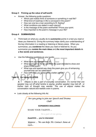 DRAFT
April 10, 2014
9 
 
Group 3 Firming up the value of self-worth
 Answer the following guide questions:
 Which part makes think of someone or something in real life?
 What kind of roadmap in life is conveyed in the poem?
 How can one be a man according to R. Kipling?
 What conditions are stated in each stanza?
 Is the message of the poem worthwhile? Prove your point.
 How important is the poem’s message in your life?
Group 4 SUMMARIZING
 Think back on what you usually do to summarize points in a text you read or
ideas you listened to. Giving the summary helps clarify your understanding of
the key information in a reading or listening or literary piece. When you
summarize, you condense the ideas you read or listened to. As you
summarize you restate the main ideas and the most important details in
a few words and sentences.
 Use the following questions as your guide:
 What have you learned from it?
 What approach to life do you think the poet intended to show and
share in the poem?
 What new and special way does the poem give you of enhancing
yourself that can be celebrated?
 How will it help you to become a better person?
Task 13 On Using ELLIPSIS
A. Ellipsis is also a part of everyday conversation. It’s normal that one
speaker may cut off what he/she is saying, another speaker may trail off, or
his/her train of thought may wander. The use of ellipsis makes the
conversation natural and realistic even in poems.
 Look closely at the following Info Ad.
Are you going to join our Speech and Drama
Club?
EXPERIENCE CHALLENGES
SHARE YOUR TALENTS …
Aaaahhhh … you’re interested
Yippeee … We can help. Pls. Contact Anne at
0916...
 
