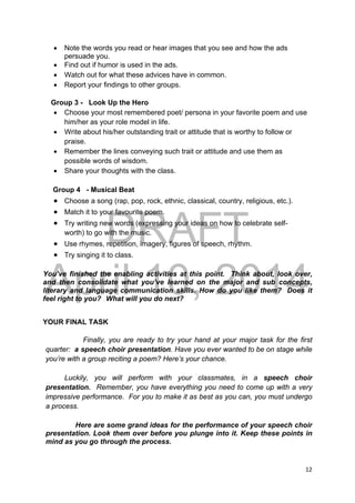 DRAFT
April 10, 2014
12 
 
 Note the words you read or hear images that you see and how the ads
persuade you.
 Find out if humor is used in the ads.
 Watch out for what these advices have in common.
 Report your findings to other groups.
Group 3 - Look Up the Hero
 Choose your most remembered poet/ persona in your favorite poem and use
him/her as your role model in life.
 Write about his/her outstanding trait or attitude that is worthy to follow or
praise.
 Remember the lines conveying such trait or attitude and use them as
possible words of wisdom.
 Share your thoughts with the class.
Group 4 - Musical Beat
 Choose a song (rap, pop, rock, ethnic, classical, country, religious, etc.).
 Match it to your favourite poem.
 Try writing new words (expressing your ideas on how to celebrate self-
worth) to go with the music.
 Use rhymes, repetition, imagery, figures of speech, rhythm.
 Try singing it to class.
You’ve finished the enabling activities at this point. Think about, look over,
and then consolidate what you’ve learned on the major and sub concepts,
literary and language communication skills. How do you like them? Does it
feel right to you? What will you do next?
YOUR FINAL TASK
Finally, you are ready to try your hand at your major task for the first
quarter: a speech choir presentation. Have you ever wanted to be on stage while
you’re with a group reciting a poem? Here’s your chance.
Luckily, you will perform with your classmates, in a speech choir
presentation. Remember, you have everything you need to come up with a very
impressive performance. For you to make it as best as you can, you must undergo
a process.
Here are some grand ideas for the performance of your speech choir
presentation. Look them over before you plunge into it. Keep these points in
mind as you go through the process.
 