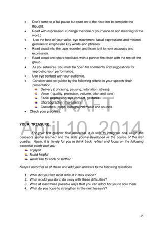 DRAFT
April 10, 2014
14 
 
 Don’t come to a full pause but read on to the next line to complete the
thought.
 Read with expression. (Change the tone of your voice to add meaning to the
word.)
 Use the tone of your voice, eye movement, facial expressions and minimal
gestures to emphasize key words and phrases.
 Read aloud into the tape recorder and listen to it to note accuracy and
expression.
 Read aloud and share feedback with a partner first then with the rest of the
group.
 As you rehearse, you must be open for comments and suggestions for
improving your performance.
 Use eye contact with your audience.
 Consider and be guided by the following criteria in your speech choir
presentation.
Delivery ( phrasing, pausing, intonation, stress)
Voice ( quality, projection, volume, pitch and tone)
Facial expression, eye contact, gestures
Choreography ( movement)
Costumes, props, background music and sounds
 Check your progress.
YOUR TREASURE
For your first quarter final appraisal, it is safe to integrate and weigh the
concepts you’ve learned and the skills you’ve developed in the course of the first
quarter. Again, it is timely for you to think back, reflect and focus on the following
essential points that you
enjoyed
found helpful
would like to work on further
Keep a record of all of these and add your answers to the following questions.
1. What did you find most difficult in this lesson?
2. What would you do to do away with these difficulties?
3. Write at least three possible ways that you can adopt for you to solv them.
4. What do you hope to strengthen in the next lesson/s?
 