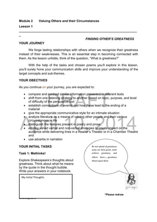 DRAFT
April 10, 2014
Module 2 Valuing Others and their Circumstances
Lesson 1
___________________________________________________________________
_
FINDING OTHER’S GREATNESS
YOUR JOURNEY
We forge lasting relationships with others when we recognize their greatness
instead of their weaknesses. This is an essential step in becoming connected with
them. As the lesson unfolds, think of the question, “What is greatness?”
With the help of the tasks and chosen poems you’ll explore in this lesson,
you’ll surely hone your communication skills and improve your understanding of the
target concepts and sub-themes.
YOUR OBECTIVES
As you continue on your journey, you are expected to:
 compare and contrast similar information presented in different texts
 shift from one listening strategy to another based on topic, purpose, and level
of difficulty of the persuasive text
 establish connections of events and how these lead to the ending of a
material
 give the appropriate communicative style for an intimate situation
 analyze literature as a means of valuing other people and their various
circumstances in life
 distinguish the features present in poetry and prose
 employ varied verbal and non-verbal strategies to create impact on the
audience while delivering lines in a Reader’s Theater or in a Chamber Theatre
and
 use adverbs in narration
YOUR INITIAL TASKS
Task 1: Methinks!
Explore Shakespeare’s thoughts about
greatness. Think about what he means
by the quote in the thought bubble.
Write your answers in your notebook.
 
*Please redraw
Shakespeare.
Be not afraid of greatness; 
some are born great, some 
achieve  greatness,  and 
others  have….greatness 
thrust upon them. 
My Initial Thoughts 
 
 
 