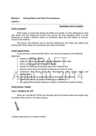 DRAFT
April 10, 2014
Module 2 Valuing Others and Their Circumstances
Lesson 8 
“WORKING WITH OTHERS”
YOUR JOURNEY
What makes a community strong and stable is its people. It is the willingness to work
with others that has helped the human race survive the ever changing world. It is the
willingness to create a positive impact on somebody else’s life that makes us humans,
unique of all creations.
This lesson will introduce you to real life experiences and make you realize how
working with others helps you accomplish your tasks a lot easier.
YOUR OBJECTIVES
In your journey to work well with others, you need to be guided by the following
objectives:
 analyze an editorial cartoon
 judge the relevance and worth of ideas presented in the video
 write a cycle map out of the material viewed
 identify the meaning of thewords taken from a literary text
 discuss a short story and identify its features as a form of prose
 understand how literary texts are influenced by one’s culture, status and
environment.
 craft a synopsis using appropriate literary techniques and devices
 use conditionals to complete the meaning of a sentence
 use appropriate prosodic features of speech in delivering a reader’s theatre.
YOUR INITIAL TASKS
Task 1: BUNDLE OF JOY
What can a bundle do? Write your thoughts about the photos below and explain why
it is better if they come in a bundle or group.
< please insert photo of a society of ants>
 