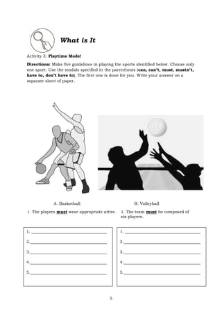5
What is It
Activity 3: Playtime Mode!
Directions: Make five guidelines in playing the sports identified below. Choose only
one sport. Use the modals specified in the parenthesis (can, can’t, must, mustn’t,
have to, don’t have to). The first one is done for you. Write your answer on a
separate sheet of paper.
A. Basketball B. Volleyball
1. The players must wear appropriate attire. 1. The team must be composed of
six players.
1.
2.
3.
4.
5.
1.
2.
3.
4.
5.
 