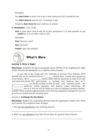 7
Examples:
You don't have to wear a tie to go to that restaurant but it would be nice.
You don't have to wait for me. I could get a taxi.
Students don't have to wear uniforms to school.
C. Permission – can, could
Can is most often used to ask for or give permission. It is also possible to use
could but it is not often used as can.
Examples:
Can I borrow a pen?
Can I go now?
Could I open the window?
What’s More
Activity 4: Write it Right!
Directions: Complete the given paragraph about COVID-19 by supplying the right
modal. Rewrite the paragraph on a separate sheet of paper.
In our day-to-day living with the outbreak of Corona Virus Disease 2019
(COVID-19), we are advised that we 1. always wear a mask when going out
of our homes. We 2. always abide with the protocols in order to be safe
and away from harm. The government is working very hard so that we 3.
be always outside to look for food and essential needs. We
4. wash our hands regularly and observe social distancing. We
5. see to it that we will be doing our roles in keeping ourselves healthy.
COVID-19 has created a global health crisis that has completely changed the way we
perceive our world and our everyday lives.
Activity 5: A Change for the Better.
Directions: Replace the underlined phrases with the appropriate modal verb. Write
your answer on a separate sheet of paper.
1. You are not permitted to say anything about it.
2. Well, you are advised to buy that CD set from the greatest hits of Queen.
.
 