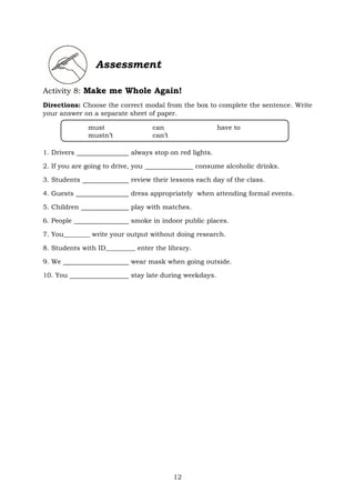 12
Assessment
Activity 8: Make me Whole Again!
Directions: Choose the correct modal from the box to complete the sentence. Write
your answer on a separate sheet of paper.
1. Drivers always stop on red lights.
2. If you are going to drive, you consume alcoholic drinks.
3. Students review their lessons each day of the class.
4. Guests dress appropriately when attending formal events.
5. Children play with matches.
6. People smoke in indoor public places.
7. You________ write your output without doing research.
8. Students with ID_________ enter the library.
9. We wear mask when going outside.
10. You stay late during weekdays.
must can have to
mustn’t can’t
 