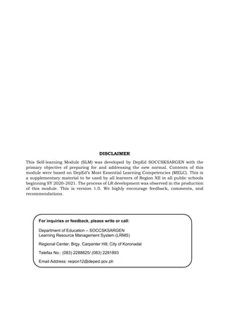 For inquiries or feedback, please write or call:
Department of Education – SOCCSKSARGEN
Learning Resource Management System (LRMS)
Regional Center, Brgy. Carpenter Hill, City of Koronadal
Telefax No.: (083) 2288825/ (083) 2281893
Email Address: region12@deped.gov.ph
DISCLAIMER
This Self-learning Module (SLM) was developed by DepEd SOCCSKSARGEN with the
primary objective of preparing for and addressing the new normal. Contents of this
module were based on DepEd’s Most Essential Learning Competencies (MELC). This is
a supplementary material to be used by all learners of Region XII in all public schools
beginning SY 2020-2021. The process of LR development was observed in the production
of this module. This is version 1.0. We highly encourage feedback, comments, and
recommendations.
 
