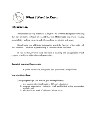 1
What I Need to Know
Introduction
Modal verbs are very important in English. We use them to express something
that can probably, certainly or possibly happen. Modal verbs help when speaking
about ability, making requests and offers, asking permission and more.
Modal verbs give additional information about the function of the main verb
that follows it. They have a great variety of communicative functions.
In this module, you will learn the skills in learning and using modals which
express prohibition, obligation and permission.
Essential Learning Competency:
Express permission, obligation, and prohibition using modals.
Learning Objectives:
After going through this module, you are expected to:
1. use appropriate modal verbs in different situations;
2. express permission, obligation and prohibition using appropriate
modals; and
3. give the importance of using modals properly.
 