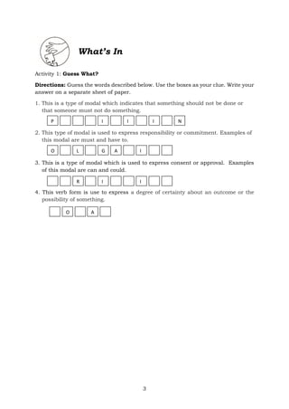 3
What’s In
Activity 1: Guess What?
Directions: Guess the words described below. Use the boxes as your clue. Write your
answer on a separate sheet of paper.
1. This is a type of modal which indicates that something should not be done or
that someone must not do something.
2. This type of modal is used to express responsibility or commitment. Examples of
this modal are must and have to.
3. This is a type of modal which is used to express consent or approval. Examples
of this modal are can and could.
4. This verb form is use to express a degree of certainty about an outcome or the
possibility of something.
P I I I N
O L G A I
R I I
O A
 