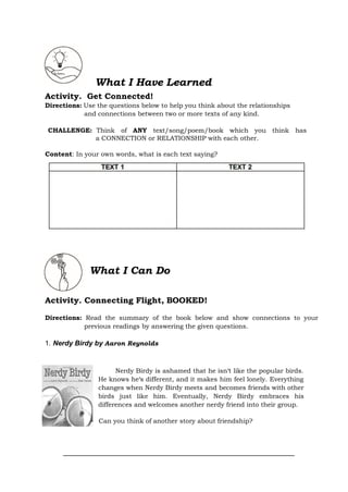 What I Have Learned
Activity. Get Connected!
Directions: Use the questions below to help you think about the relationships
and connections between two or more texts of any kind.
CHALLENGE: Think of ANY text/song/poem/book which you think has
a CONNECTION or RELATIONSHIP with each other.
Content: In your own words, what is each text saying?
What I Can Do
Activity. Connecting Flight, BOOKED!
Directions: Read the summary of the book below and show connections to your
previous readings by answering the given questions.
1. Nerdy Birdy by Aaron Reynolds
Nerdy Birdy is ashamed that he isn‘t like the popular birds.
He knows he‘s different, and it makes him feel lonely. Everything
changes when Nerdy Birdy meets and becomes friends with other
birds just like him. Eventually, Nerdy Birdy embraces his
differences and welcomes another nerdy friend into their group.
Can you think of another story about friendship?
 