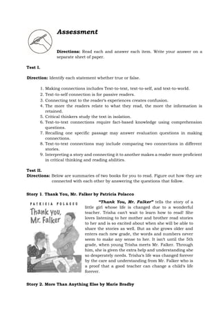 Assessment
Directions: Read each and answer each item. Write your answer on a
separate sheet of paper.
Test I.
Direction: Identify each statement whether true or false.
1. Making connections includes Text-to-text, text-to-self, and text-to-world.
2. Text-to-self connection is for passive readers.
3. Connecting text to the reader‘s experiences creates confusion.
4. The more the readers relate to what they read, the more the information is
retained.
5. Critical thinkers study the text in isolation.
6. Text-to-text connections require fact-based knowledge using comprehension
questions.
7. Recalling one specific passage may answer evaluation questions in making
connections.
8. Text-to-text connections may include comparing two connections in different
stories.
9. Interpreting a story and connecting it to another makes a reader more proficient
in critical thinking and reading abilities.
Test II.
Directions: Below are summaries of two books for you to read. Figure out how they are
connected with each other by answering the questions that follow.
Story 1. Thank You, Mr. Falker by Patricia Polacco
“Thank You, Mr. Falker” tells the story of a
little girl whose life is changed due to a wonderful
teacher. Trisha can‘t wait to learn how to read! She
loves listening to her mother and brother read stories
to her and is so excited about when she will be able to
share the stories as well. But as she grows older and
enters each new grade, the words and numbers never
seem to make any sense to her. It isn‘t until the 5th
grade, when young Trisha meets Mr. Falker. Through
him, she is given the extra help and understanding she
so desperately needs. Trisha‘s life was changed forever
by the care and understanding from Mr. Falker who is
a proof that a good teacher can change a child‘s life
forever.
Story 2. More Than Anything Else by Marie Bradby
 