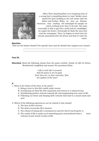 ―More Than Anything Else‖ is an inspiring story of
a young boy's compelling desire to read. Booker must
spend his days working in the salt mines with his
father and brother. When he sees an African-
American man reading the newspaper for people, he
wants nothing more than to be him. His mom
eventually is able to get him a book and by candlelight,
he copies the letters. Eventually he finds the man who
read the newspaper. Then, he begins to teach him the
sounds associated with the letters and how to write his
name.
Question:
How are the books related? Cite specific lines and the details that support your answer.
Test III.
Direction: Read the following stanza from the poem entitled ‗Psalm of Life‖ by Henry
Wordsworth Longfellow and answer the questions below.
―Life is real! Life is earnest!
And the grave is not its goal;
Dust thou art, to dust returnest, Was
not spoken of the soul.‖
A.
1. What is the theme of the lines in the poem?
A. Being a hero in this life‘s battle really counts
B. Considering an ideal life with enjoyment and sorrow in a balanced way.
C. Establishing positive attitude towards life and emphasizing true value of life.
D. Following our heart and keeping faith towards God lead to a sound mind and
soul.
2. Which of the following experiences can be related to this stanza?
A. The best of life‘s interest
B. The desire to provoke life‘s mystery
C. The refusal of taking life‘s consequences and the will of surviving for it.
D. The reality of life is made up of something great and profound than a mere
ordinary hustle-bustle routine of life.
 