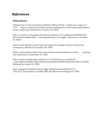 References
Online Sources
"Making Text-to-Text Connections Between Written Works." Study.com. August 31,
2014. https://study.com/academy/lesson/making-text-to-text-connectionsbetween-
written-works.html. Retrieved on October 02, 2020
http://c-cluster-110.uploads.documents.cimpress.io/v1/uploads/ead4b4824e20-
4d7a-b793-d1ad25eb2691~110/original?tenant=vbu-digital. Retrieved on October
07, 2020
https://www.litinfocus.com/7-picture-books-for-teaching-students-tomake-text-
connections/ Retrieved on October 08, 2020
https://www.kirkusreviews.com/book-reviews/marie-bradby/more-than anything-
else/ Retrieved on September 27, 2020
https://www.raisingareader.org/2016/11/18/thank-you-mr-falker/#:
~:text=Falker%20tells%20the%20story%20of,share%20the%20stories%20a s%20well.
Retrieved on August 04, 2020
https://graphics8.nytimes.com/images/blogs/learning/pdf/2013/13-
1553_K12_CompareText_LearnNet_RP2.pdf. Retrieved on August 02, 2020
 
