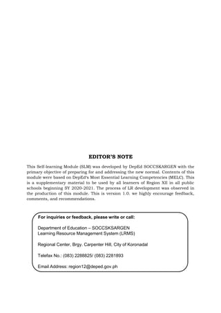 This Self-learning Module (SLM) was developed by DepEd SOCCSKARGEN with the
primary objective of preparing for and addressing the new normal. Contents of this
module were based on DepEd‘s Most Essential Learning Competencies (MELC). This
is a supplementary material to be used by all learners of Region XII in all public
schools beginning SY 2020-2021. The process of LR development was observed in
the production of this module. This is version 1.0. we highly encourage feedback,
comments, and recommendations.
For inquiries or feedback, please write or call:
Department of Education – SOCCSKSARGEN
Learning Resource Management System (LRMS)
Regional Center, Brgy. Carpenter Hill, City of Koronadal
Telefax No.: (083) 2288825/ (083) 2281893
Email Address: region12@deped.gov.ph
EDITOR’S NOTE
 