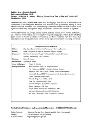 Subject Area – English Grade 8
Self-Learning Module (SLM)
Quarter 1 – Module 1: Lesson 1; Making Connections; Text to Text and Text to Self
First Edition, 2020
Republic Act 8293, section 176 states that: No copyright shall subsist in any work of the
Government of the Philippines. However, prior approval of the government agency or office
wherein the work is created shall be necessary for exploitation of such work for profit. Such
agency or office may, among other things, impose as a condition the payment of royalties.
Borrowed materials (i.e., songs, stories, poems, pictures, photos, brand names, trademarks,
etc.) included in this module are owned by their respective copyright holders. Every effort has
been exerted to locate and seek permission to use these materials from their respective
copyright owners. The publisher and authors do not represent nor claim ownership over them.
Printed in the Philippines by Department of Education – SOCCSKSARGEN Region
Office Address: Regional Center, Brgy. Carpenter Hill, City of Koronadal
Telefax: (083) 2288825/ (083) 2281893
E-mail Address: region12@deped.gov.ph
Development Team of the Module
Writers: Ellyn Joy A. Santome, Reden Mae Pampag, and Merry Joy Bacaoco
Editors: Diane B. Sungcog, Ma. Petra A. Romualdo, Mary Joy Bacaoco
Reviewers: Ma. Petra A. Romualdo, Mary Joy D. Bautista, Mary Anne A. Barrientos,
Agabai S. Kandalayang, Yusof A. Aliudin
Illustrator: Nixson B. Varona
Layout Artist: Argie Ray A. Butalid
Cover Art Designer: Reggie D. Galindez
Management Team: Allan G. Farnazo, CESO IV – Regional Director
Fiel Y. Almendra, CESO V – Assistant Regional Director
Isagani S. Dela Cruz, CESO V – Schools Division Superintendent
Natividad G. Ocon, CESO VI – Assistant Schools Division Superintendent
Gilbert B. Barrera – Chief, CLMD
Arturo D. Tingson Jr. – REPS, LRMS
Peter Van C. Ang-ug – REPS, ADM
Gerardo O. Magno – Subject Area Supervisor
Elpidio B. Daquipil – CID Chief
Juvy B. Nitura – Division EPS In-Charge of LRMS
Marcelo A. Bocatera – Division ADM Coordinator
Ma. Petra A. Romualdo – EPS – Subject Area Supervisor
 