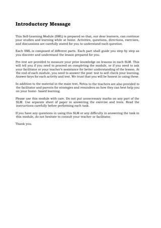 Introductory Message
This Self-Learning Module (SML) is prepared so that, our dear learners, can continue
your studies and learning while at home. Activities, questions, directions, exercises,
and discussions are carefully stated for you to understand each question.
Each SML is composed of different parts. Each part shall guide you step by step as
you discover and understand the lesson prepared for you.
Pre-test are provided to measure your prior knowledge on lessons in each SLM. This
will tell you if you need to proceed on completing the module, or if you need to ask
your facilitator or your teacher’s assistance for better understanding of the lesson. At
the end of each module, you need to answer the post-
test to self-
check your learning.
Answer keys for each activity and test. We trust that you will be honest in using these.
In addition to the material in the main text, Notes to the teachers are also provided to
the facilitator and parents for strategies and reminders on how they can best help you
on your home- based learning.
Please use this module with care. Do not put unnecessary marks on any part of the
SLM. Use separate sheet of paper in answering the exercise and tests. Read the
instructions carefully before performing each task.
If you have any questions in using this SLM or any difficulty in answering the task in
this module, do not hesitate to consult your teacher or facilitator.
Thank you.
 