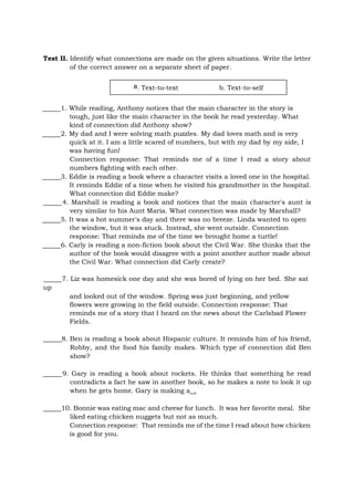Test II. Identify what connections are made on the given situations. Write the letter
of the correct answer on a separate sheet of paper.
1. While reading, Anthony notices that the main character in the story is
tough, just like the main character in the book he read yesterday. What
kind of connection did Anthony show?
2. My dad and I were solving math puzzles. My dad loves math and is very
quick at it. I am a little scared of numbers, but with my dad by my side, I
was having fun!
Connection response: That reminds me of a time I read a story about
numbers fighting with each other.
3. Eddie is reading a book where a character visits a loved one in the hospital.
It reminds Eddie of a time when he visited his grandmother in the hospital.
What connection did Eddie make?
4. Marshall is reading a book and notices that the main character's aunt is
very similar to his Aunt Maria. What connection was made by Marshall?
5. It was a hot summer's day and there was no breeze. Linda wanted to open
the window, but it was stuck. Instead, she went outside. Connection
response: That reminds me of the time we brought home a turtle!
6. Carly is reading a non-fiction book about the Civil War. She thinks that the
author of the book would disagree with a point another author made about
the Civil War. What connection did Carly create?
7. Liz was homesick one day and she was bored of lying on her bed. She sat
up
and looked out of the window. Spring was just beginning, and yellow
flowers were growing in the field outside. Connection response: That
reminds me of a story that I heard on the news about the Carlsbad Flower
Fields.
8. Ben is reading a book about Hispanic culture. It reminds him of his friend,
Robby, and the food his family makes. Which type of connection did Ben
show?
9. Gary is reading a book about rockets. He thinks that something he read
contradicts a fact he saw in another book, so he makes a note to look it up
when he gets home. Gary is making a .
10. Bonnie was eating mac and cheese for lunch. It was her favorite meal. She
liked eating chicken nuggets but not as much.
Connection response: That reminds me of the time I read about how chicken
is good for you.
a. Text-to-text b. Text-to-self
 