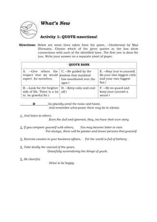 What’s New
Activity 1: QUOTE-nnections!
Directions: Below are some lines taken from the poem, ―Desiderata‖ by Max
Ehrmann. Choose which of the given quotes in the box show
connections with each of the identified lines. The first one is done for
you. Write your answer on a separate sheet of paper.
QUOTE BANK
A. ―Give others the
respect that we would
expect for ourselves.
C. ―Be guided by the
wisdom that mankind
has manifested over the
ages.‖
E. ―Stay true to yourself.
Be your own biggest critic
and your own biggest
fan.‖
B. ―Look for the brighter
side of life. There is a lot
to be grateful for.‖
D. ―Keep calm and cool
off.‖
F. ―Be on guard and
keep your counsel a
secret.‖
D Go placidly amid the noise and haste,
And remember what peace there may be in silence.
1. And listen to others,
Even the dull and ignorant, they, too have their own story.
2. If you compare yourself with others, You may become bitter or vain.
For always, there will be greater and lesser persons that yourself.
3. Exercise caution in your business affairs, For the world is full of trickery.
4. Take kindly the counsel of the years,
Gracefully surrendering the things of youth.
5. Be cheerful,
Strive to be happy.
 